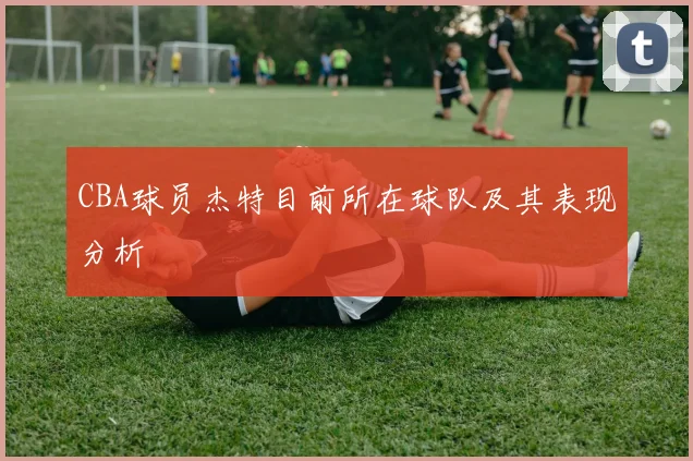 CBA球员杰特目前所在球队及其表现分析